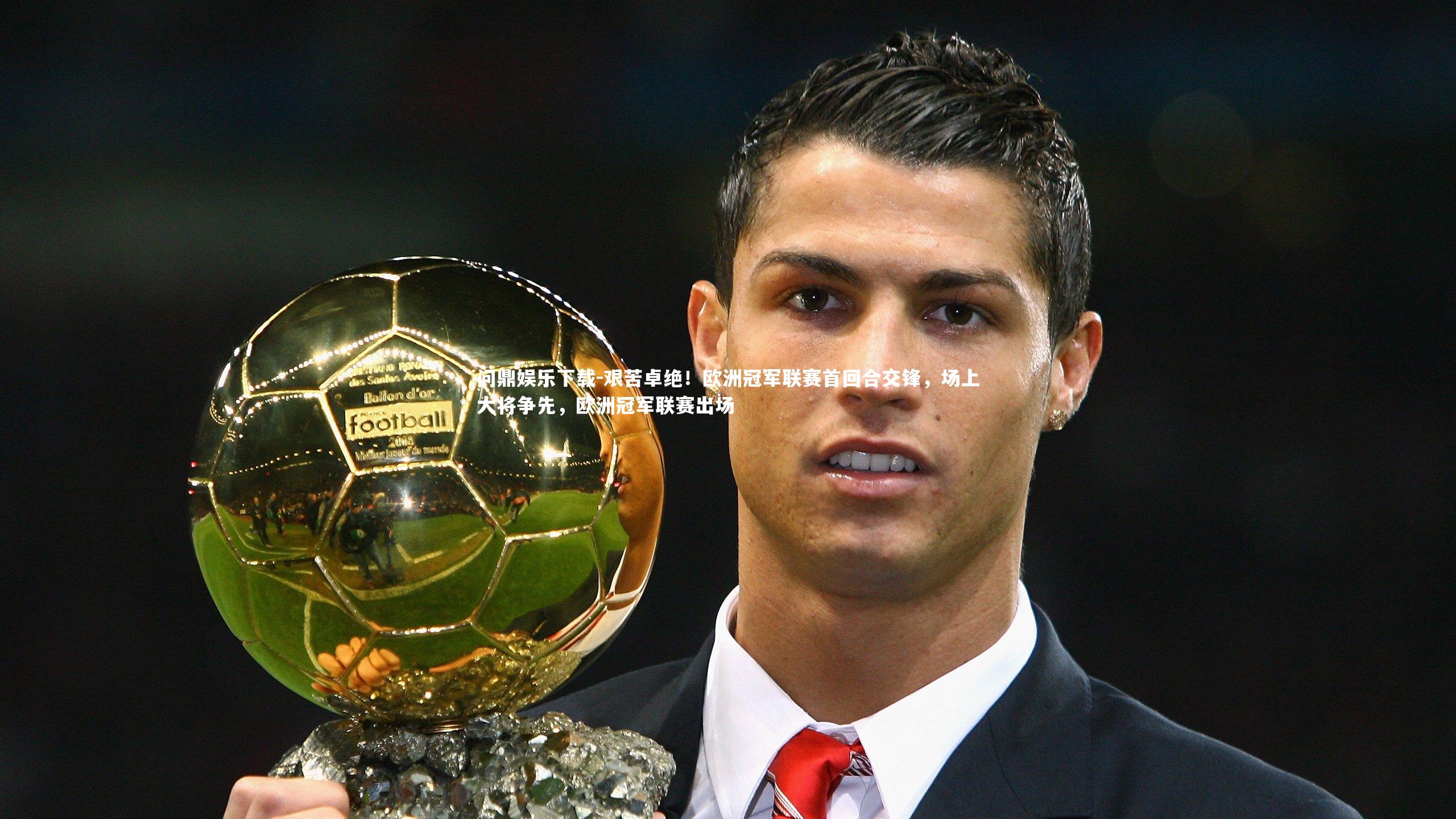问鼎娱乐下载-艰苦卓绝！欧洲冠军联赛首回合交锋，场上大将争先，欧洲冠军联赛出场