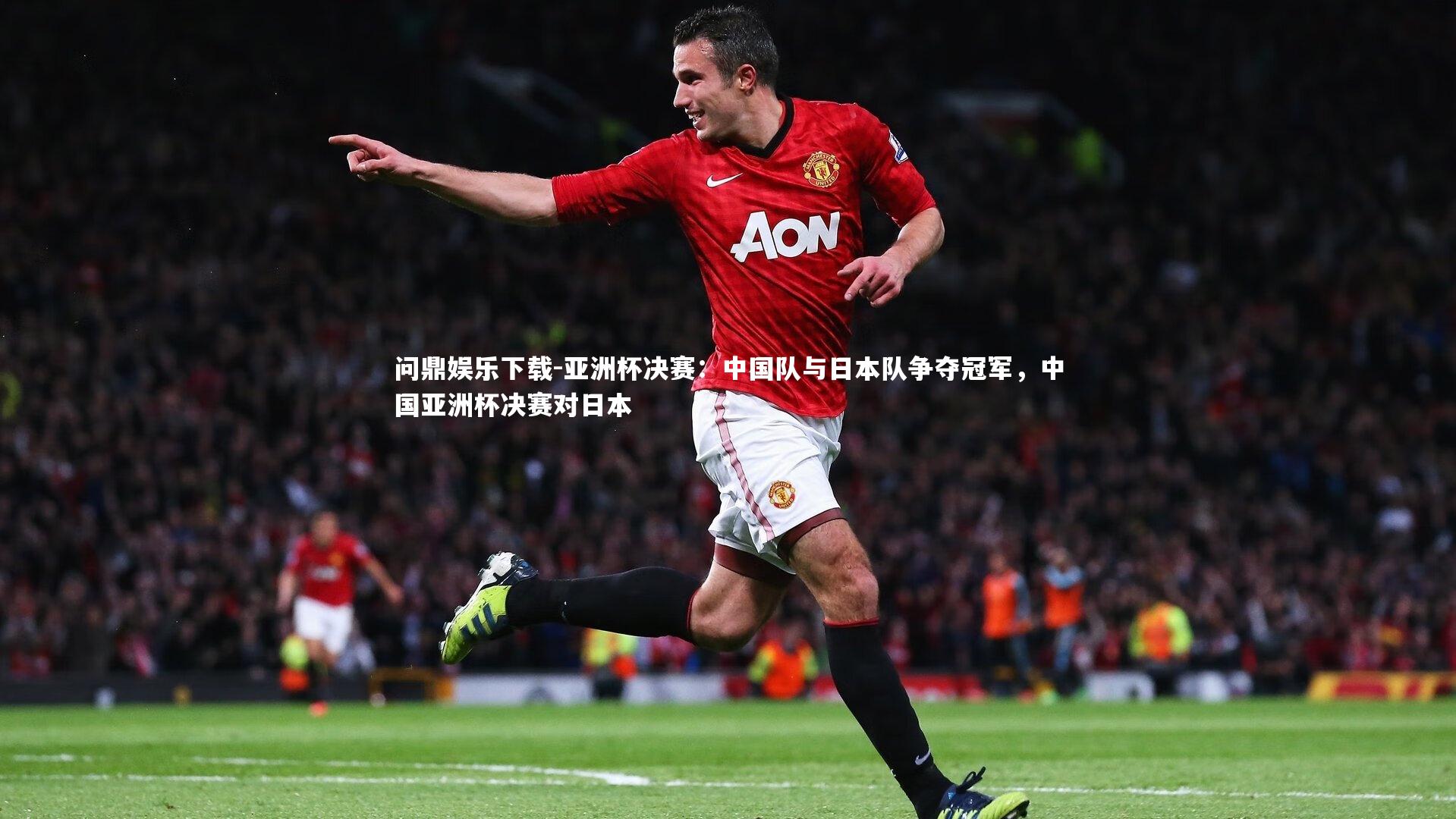 亚洲杯决赛:中国队与日本队争夺冠军,中国亚洲杯决赛对日本