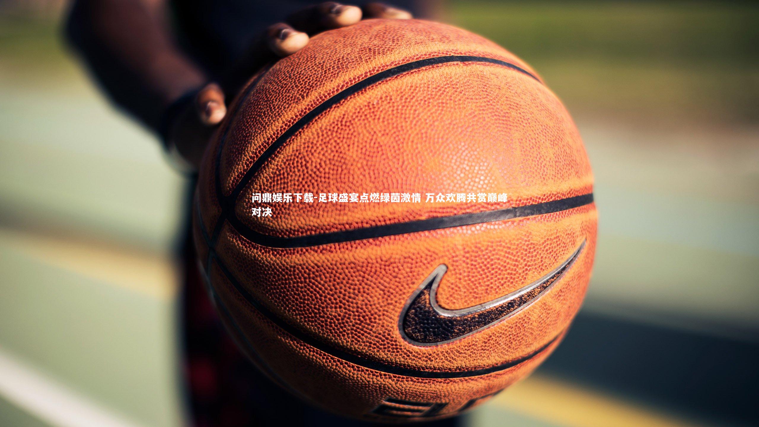 问鼎娱乐下载-足球盛宴点燃绿茵激情 万众欢腾共赏巅峰对决